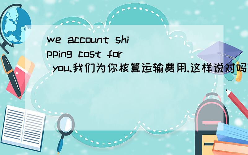 we account shipping cost for you.我们为你核算运输费用.这样说对吗?