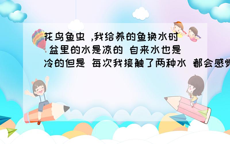 花鸟鱼虫 ,我给养的鱼换水时 盆里的水是凉的 自来水也是冷的但是 每次我接触了两种水 都会感觉自来水变温暖了 ,我知道其实还是冷的 这样会不会让鱼感冒 ?　盆长42　宽26　高13　,鱼算上