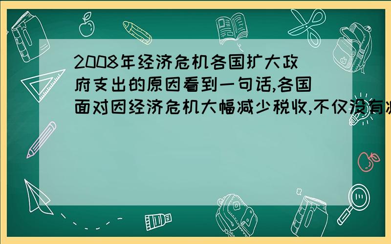 2008年经济危机各国扩大政府支出的原因看到一句话,各国面对因经济危机大幅减少税收,不仅没有减少政府支出,反而发行赤字国债扩大政府支出.请问一下这样做的原因是什么.本人经济小白,最