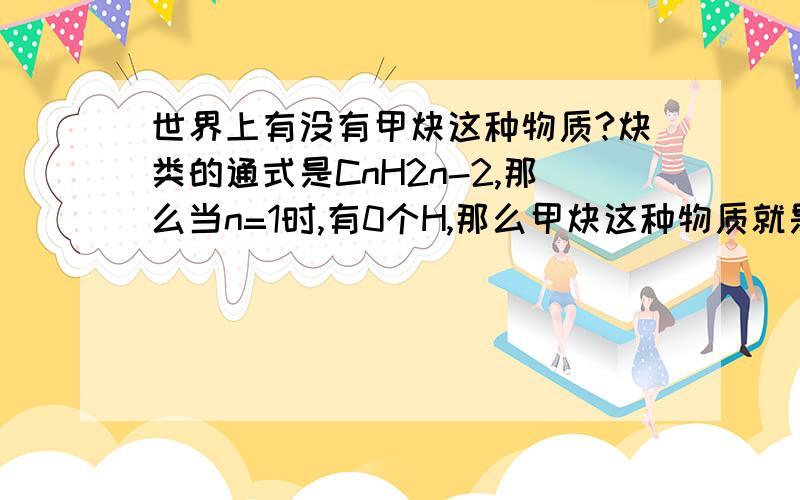 世界上有没有甲炔这种物质?炔类的通式是CnH2n-2,那么当n=1时,有0个H,那么甲炔这种物质就是炭,所以世界上没有甲炔这种物质.我的思路对吗?若有甲炔,请写它的分子式.但没得得分.