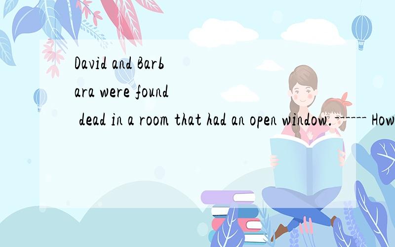 David and Barbara were found dead in a room that had an open window.－－－－－－ How did they die?