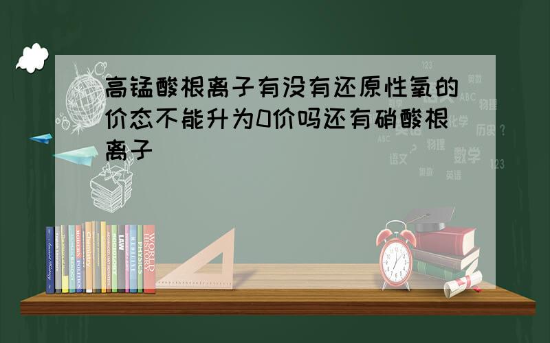 高锰酸根离子有没有还原性氧的价态不能升为0价吗还有硝酸根离子