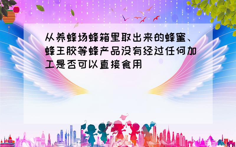 从养蜂场蜂箱里取出来的蜂蜜、蜂王胶等蜂产品没有经过任何加工是否可以直接食用