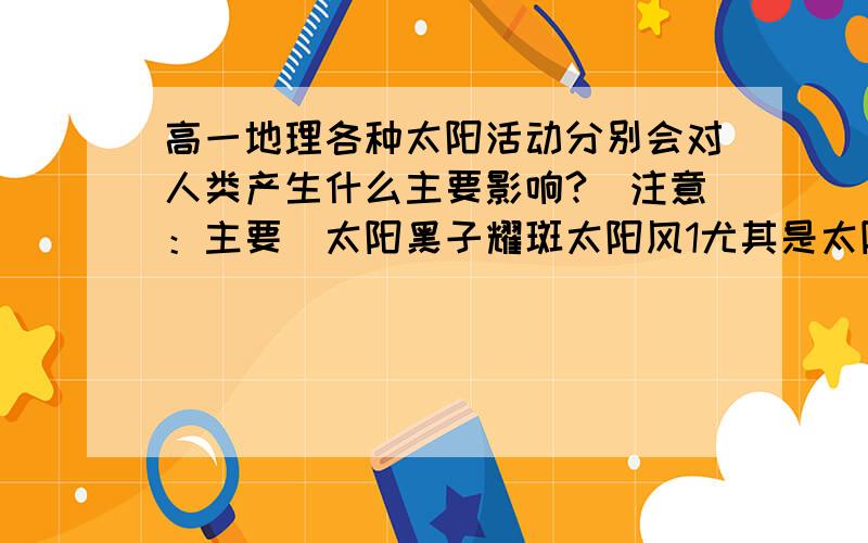 高一地理各种太阳活动分别会对人类产生什么主要影响?（注意：主要）太阳黑子耀斑太阳风1尤其是太阳黑子和耀斑,貌似都会喷发出什么东西,一个好像影响电离层大气,干扰短波通讯,还有一