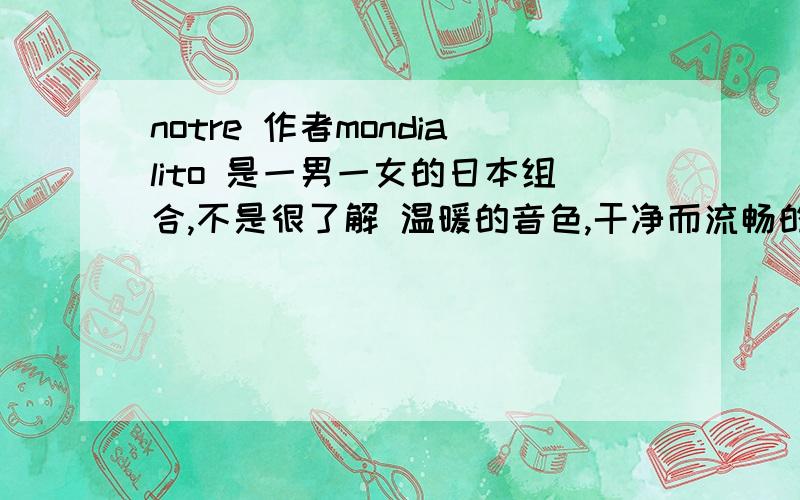 notre 作者mondialito 是一男一女的日本组合,不是很了解 温暖的音色,干净而流畅的旋律,精细而琢感强烈的配器,恬静并略带伤感的演唱加上法式小调,是一首上佳的深情作品.以及歌词的意思?