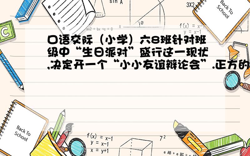 口语交际（小学）六8班针对班级中“生日派对”盛行这一现状,决定开一个“小小友谊辩论会”.正方的观点是“过生日请客好”,反方的观点是“过生日请客不好”.假如你是正方的一个辩手,