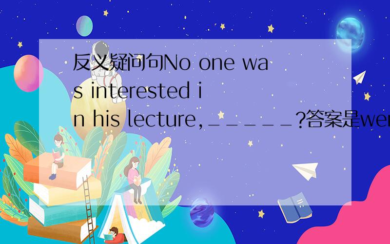 反义疑问句No one was interested in his lecture,_____?答案是were they为什么用这个?帮忙找一点依据或者一些特殊的反义疑问句的用法能不能用 was he?或者 was it