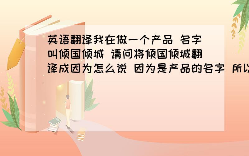 英语翻译我在做一个产品 名字叫倾国倾城 请问将倾国倾城翻译成因为怎么说 因为是产品的名字 所以不能太长了