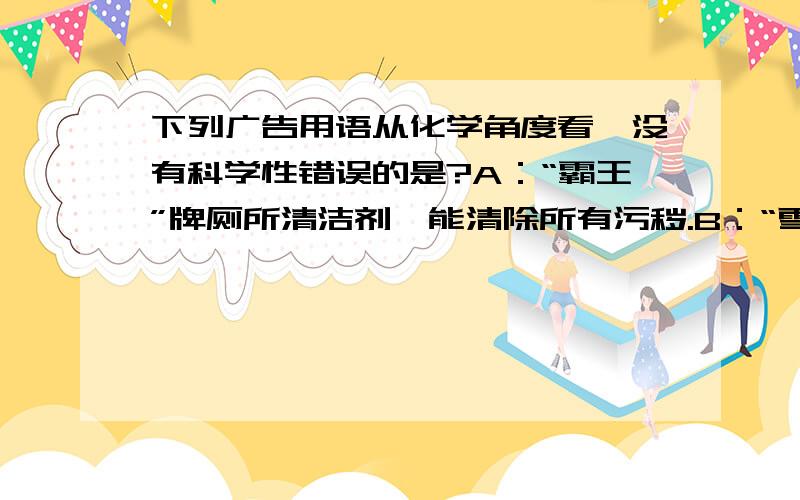 下列广告用语从化学角度看,没有科学性错误的是?A：“霸王”牌厕所清洁剂,能清除所有污秽.B：“雪山”牌矿泉水,真正的纯水.C：“大自然”牌茶叶,真正的“绿色”饮品,天然种植,不含任何