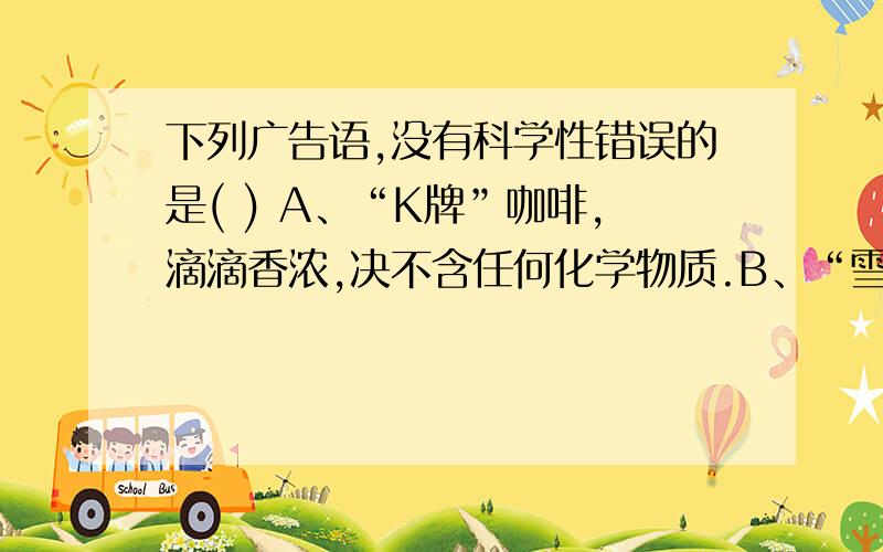 下列广告语,没有科学性错误的是( ) A、“K牌”咖啡,滴滴香浓,决不含任何化学物质.B、“雪山牌”矿泉水,真正的纯水.C、“大自然牌”蔬菜,天然种植,不含任何化学元素,是真正的绿色食品.D、