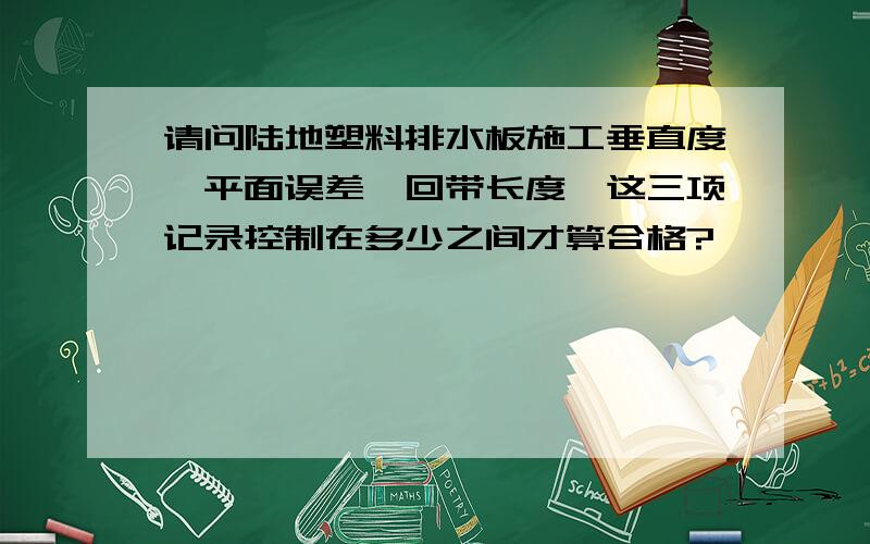 请问陆地塑料排水板施工垂直度、平面误差、回带长度、这三项记录控制在多少之间才算合格?