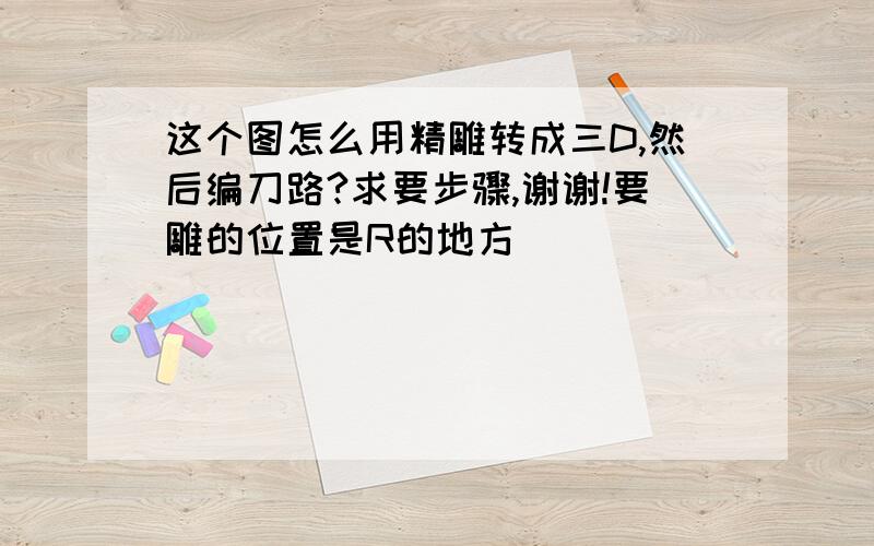 这个图怎么用精雕转成三D,然后编刀路?求要步骤,谢谢!要雕的位置是R的地方