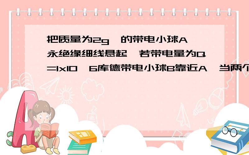 把质量为2g,的带电小球A,永绝缘细线悬起,若带电量为Q=1x10^6库德带电小球B靠近A,当两个小球在同一高度相距30cm.则剩余数值方向成a=45.,试求：B收到的库伦力多大?,A的带电量?