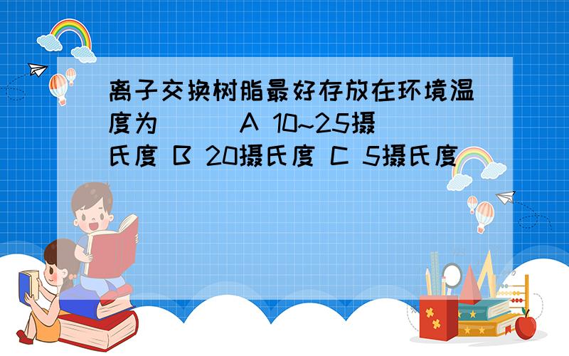 离子交换树脂最好存放在环境温度为（ ） A 10~25摄氏度 B 20摄氏度 C 5摄氏度