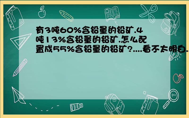 有3吨60%含铅量的铅矿.4吨13%含铅量的铅矿.怎么配置成55%含铅量的铅矿?....看不太明白..你直接帮我配行了..看要60%的多少吨.15%的多少吨``麻烦一下.