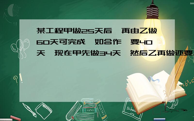 某工程甲做25天后,再由乙做60天可完成,如合作,要40天,现在甲先做34天,然后乙再做还要几天?