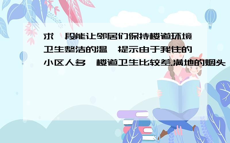 求一段能让邻居们保持楼道环境卫生整洁的温馨提示由于我住的小区人多,楼道卫生比较差.满地的烟头、倒垃圾时候掉的渣滓、流的汤.墙壁上有脚印等很多问题.所以希望能有一段小小的温馨