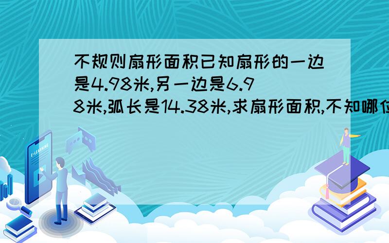 不规则扇形面积已知扇形的一边是4.98米,另一边是6.98米,弧长是14.38米,求扇形面积,不知哪位大神帮忙解答一下呀!谢谢谢谢!