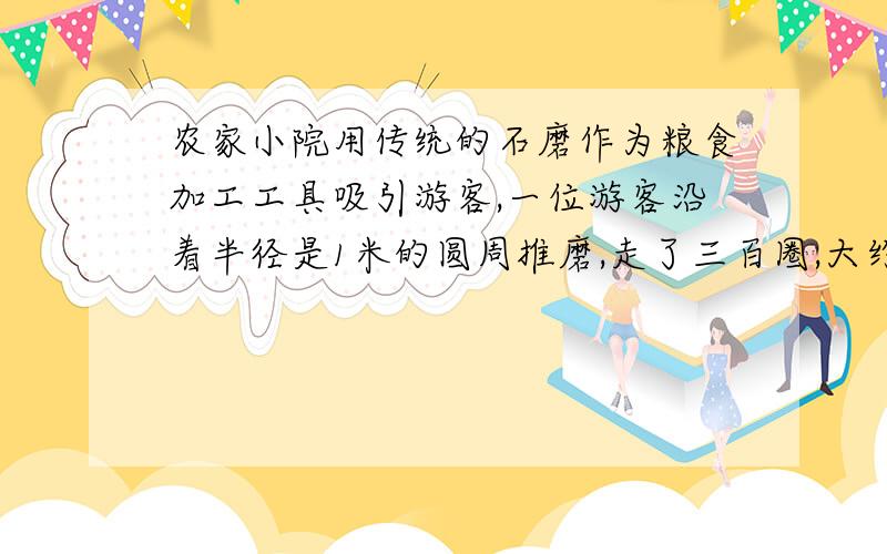 农家小院用传统的石磨作为粮食加工工具吸引游客,一位游客沿着半径是1米的圆周推磨,走了三百圈,大约走了多少米?