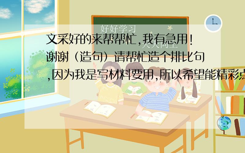 文采好的来帮帮忙,我有急用!谢谢（造句）请帮忙造个排比句,因为我是写材料要用,所以希望能精彩点具体内容就是读书带来的感受与好处,例如：她在＜灰姑娘＞美丽的童话世界中懂得了自