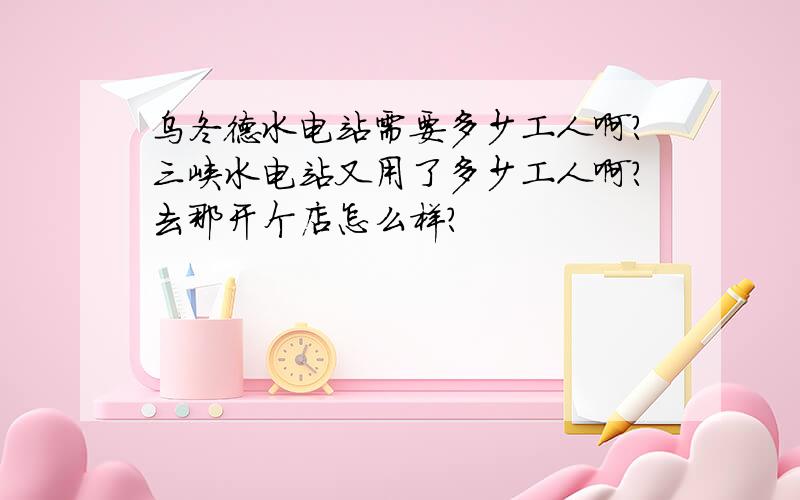 乌冬德水电站需要多少工人啊?三峡水电站又用了多少工人啊?去那开个店怎么样?