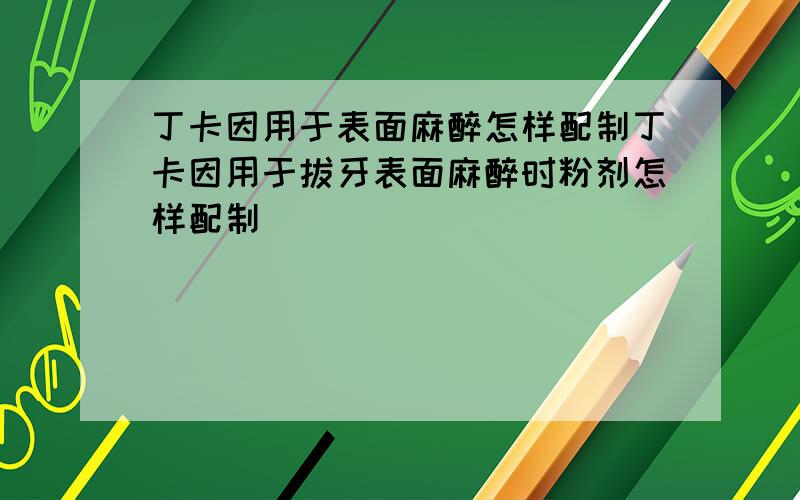 丁卡因用于表面麻醉怎样配制丁卡因用于拔牙表面麻醉时粉剂怎样配制