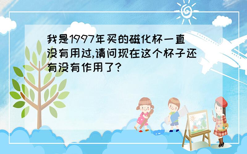 我是1997年买的磁化杯一直没有用过,请问现在这个杯子还有没有作用了?