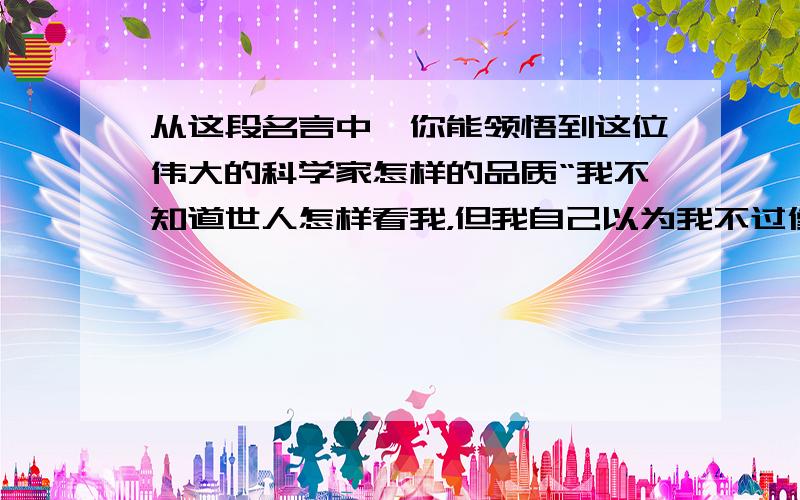 从这段名言中,你能领悟到这位伟大的科学家怎样的品质“我不知道世人怎样看我，但我自己以为我不过像一个在海边玩耍的孩子，不时为发现比寻常更为美丽的一块卵石或一片贝壳而沾沾自