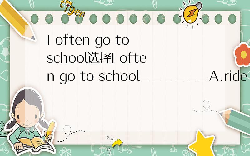 I often go to school选择I often go to school______A.ride my bike B.by bike C.by a bike D.on bike