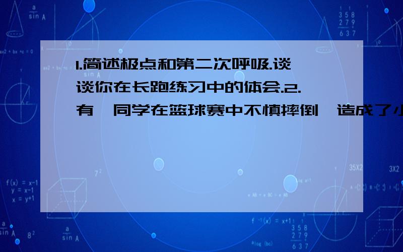 1.简述极点和第二次呼吸.谈谈你在长跑练习中的体会.2.有一同学在篮球赛中不慎摔倒,造成了小腿骨折和轻微脑震荡.根据具体的损伤情况,应采取哪些急救措施.3.简单阐述生活方式的内涵.4.什