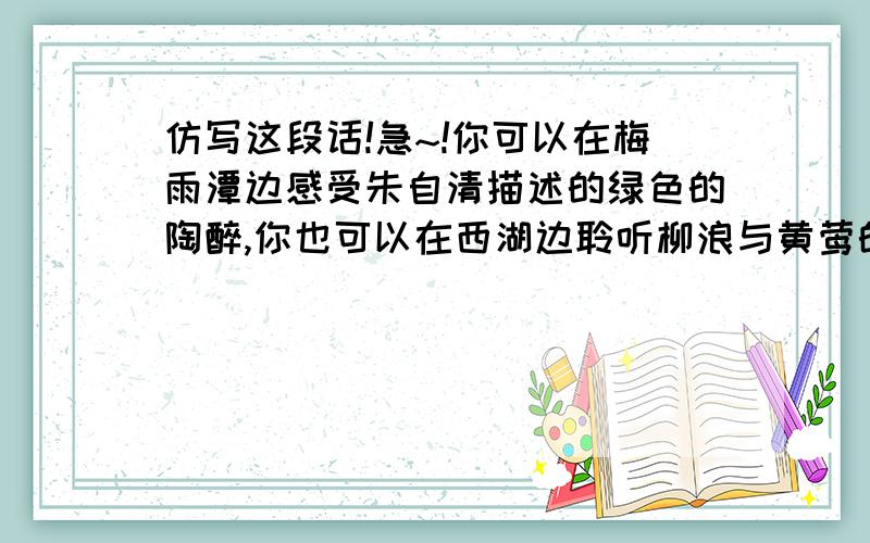 仿写这段话!急~!你可以在梅雨潭边感受朱自清描述的绿色的陶醉,你也可以在西湖边聆听柳浪与黄莺的对答；你可以小桥流水人家,也可以古道西风瘦马；你可以手持常剑,独立朔漠,感受“风萧