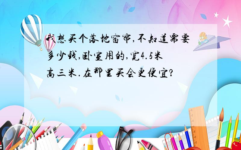 我想买个落地窗帘,不知道需要多少钱,卧室用的,宽4.5米高三米.在那里买会更便宜?