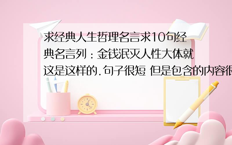 求经典人生哲理名言求10句经典名言列：金钱泯灭人性大体就这是这样的.句子很短 但是包含的内容很丰富不是要1楼这样的。这样的太长了。我意思 就是 话糙理不糙话有点不文明 但是很有