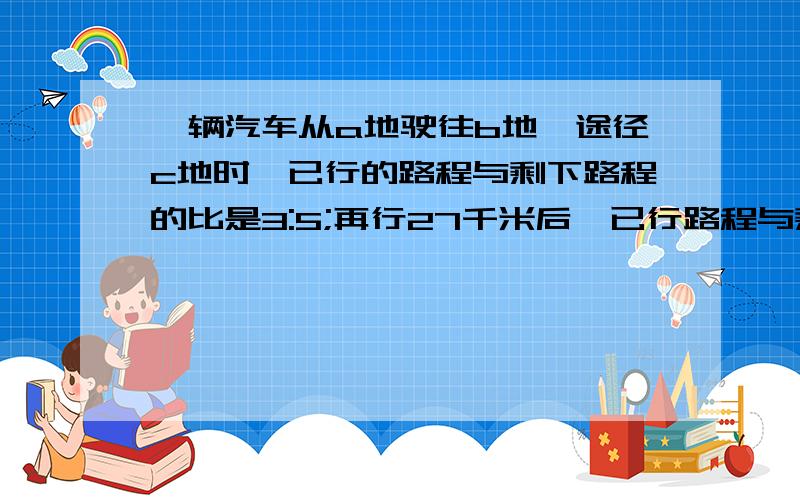 一辆汽车从a地驶往b地,途径c地时,已行的路程与剩下路程的比是3:5;再行27千米后,已行路程与剩下路程的比是2:3.求a、b两地之间相距多少千米