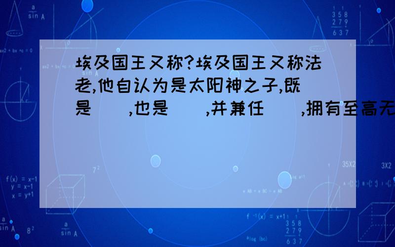 埃及国王又称?埃及国王又称法老,他自认为是太阳神之子,既是（）,也是（）,并兼任（）,拥有至高无上的权威.法老为自己修建了（）,期望把权威和财富带到来世.