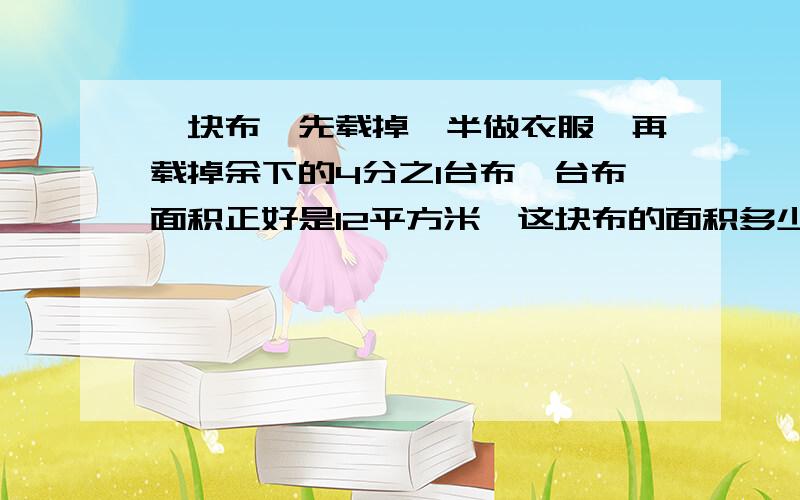 一块布,先载掉一半做衣服,再载掉余下的4分之1台布,台布面积正好是12平方米,这块布的面积多少平方米?