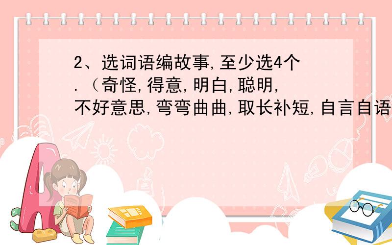 2、选词语编故事,至少选4个.（奇怪,得意,明白,聪明,不好意思,弯弯曲曲,取长补短,自言自语,断断续续,拔苗助长）