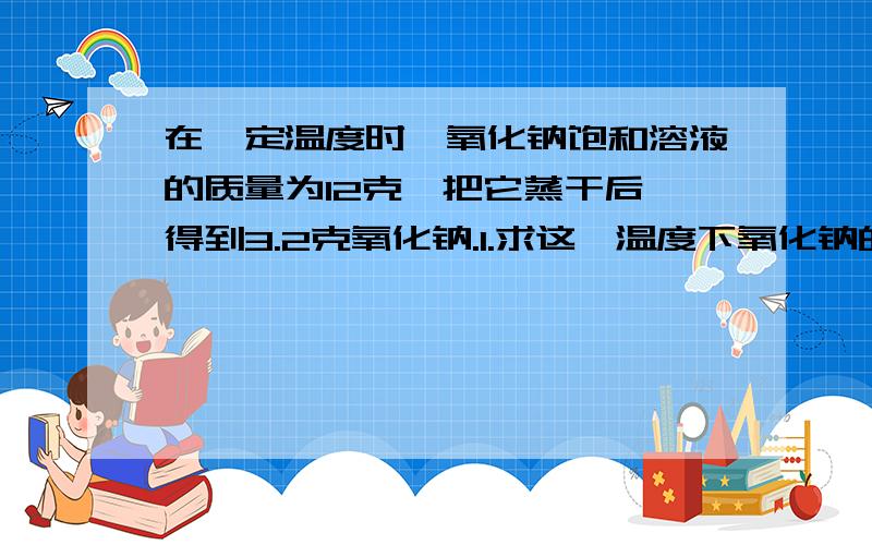 在一定温度时,氧化钠饱和溶液的质量为12克,把它蒸干后,得到3.2克氧化钠.1.求这一温度下氧化钠的溶解在一定温度时,氧化钠饱和溶液的质量为12克,把它蒸干后,得到3.2克氧化钠.1.求这一温度下