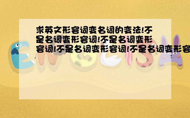 求英文形容词变名词的变法!不是名词变形容词!不是名词变形容词!不是名词变形容词!不是名词变形容词!