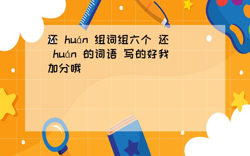 还 huán 组词组六个 还 huán 的词语 写的好我加分哦```