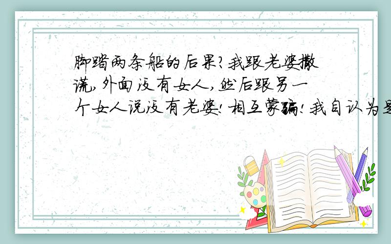 脚踏两条船的后果?我跟老婆撒谎,外面没有女人,然后跟另一个女人说没有老婆!相互蒙骗!我自认为是个好男人!这样会出现什么后果,该怎么办~