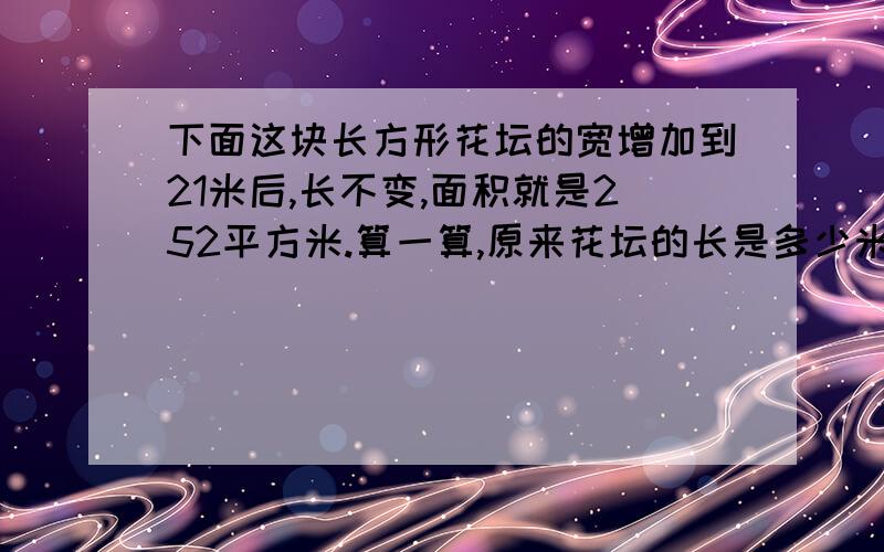 下面这块长方形花坛的宽增加到21米后,长不变,面积就是252平方米.算一算,原来花坛的长是多少米?原花坛的面积是多少平方米?宽本来是7米