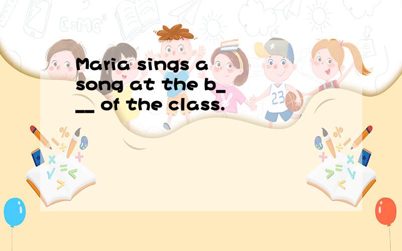 Maria sings a song at the b___ of the class.