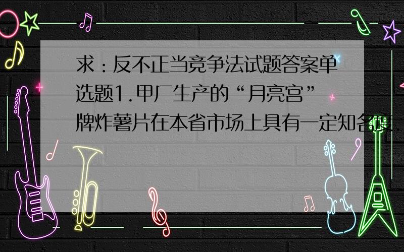 求：反不正当竞争法试题答案单选题1.甲厂生产的“月亮宫”牌炸薯片在本省市场上具有一定知名度.乙厂在其后推出“童喜”牌炸薯片,其包装袋形状、图样和色彩与“月亮宫”非常近似,但