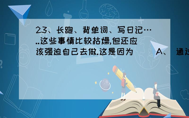 23、长跑、背单词、写日记…..这些事情比较枯燥,但还应该强迫自己去做.这是因为（ ）A、 通过做这些事情,能够减少娱乐的时间,免受外界的不良影响B、 通过做这些事情,可使自己成为具有