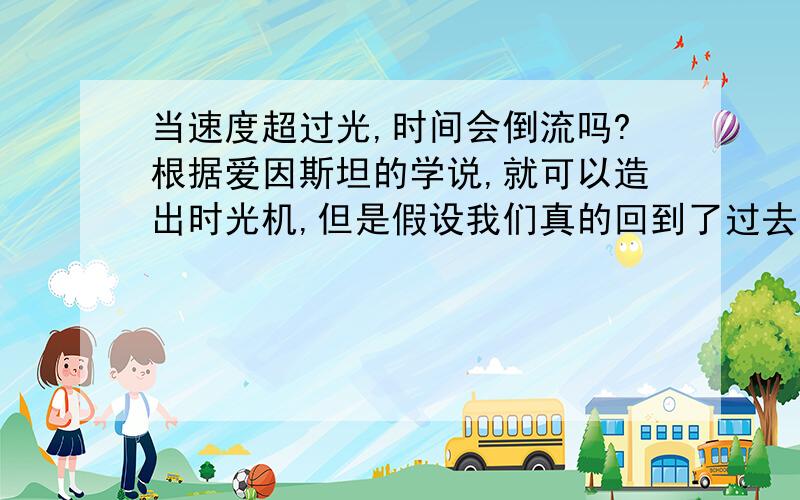 当速度超过光,时间会倒流吗?根据爱因斯坦的学说,就可以造出时光机,但是假设我们真的回到了过去,阻止了某件事情,那现在历史不就改变了吗?现在的我们该跑到哪里去了呢?假设：我被某人A