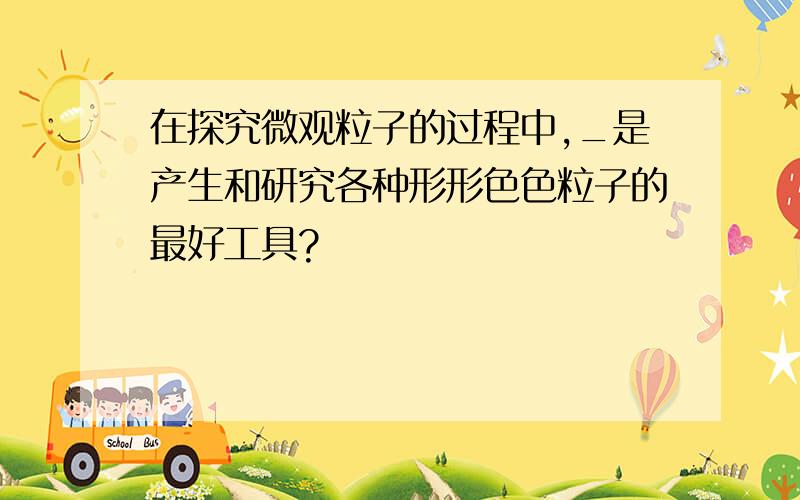 在探究微观粒子的过程中,_是产生和研究各种形形色色粒子的最好工具?