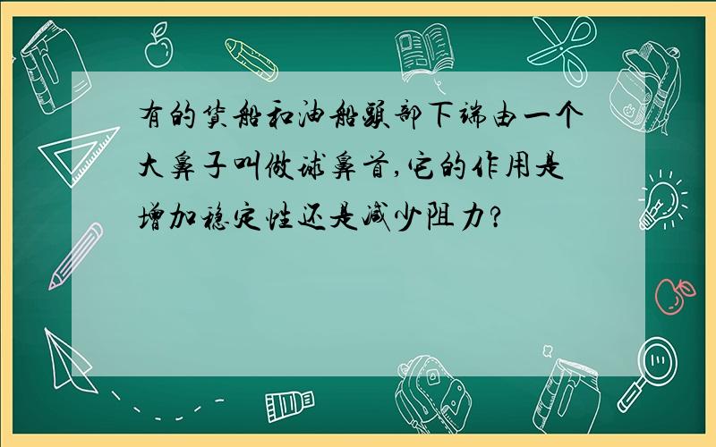 有的货船和油船头部下端由一个大鼻子叫做球鼻首,它的作用是增加稳定性还是减少阻力?