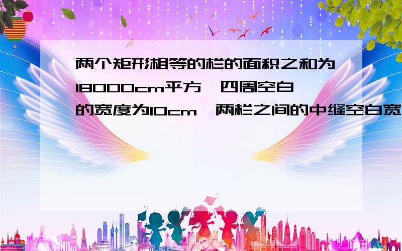 两个矩形相等的栏的面积之和为18000cm平方,四周空白的宽度为10cm,两栏之间的中缝空白宽度为5cm.  ...  两个矩形相等的栏的面积之和为18000cm平方,四周空白的宽度为10cm,两栏之间的中缝空白宽