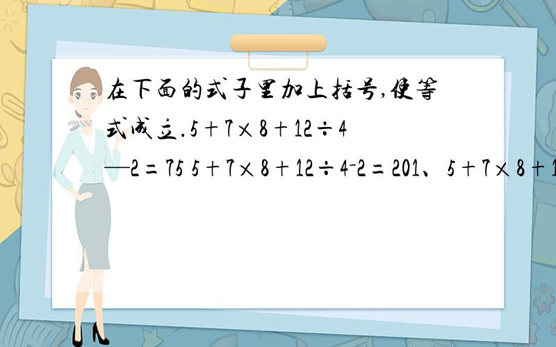 在下面的式子里加上括号,使等式成立.5+7×8+12÷4—2=75 5+7×8+12÷4－2=201、5+7×8+12÷4－2=75 2、5+7×8+12÷4－2=20